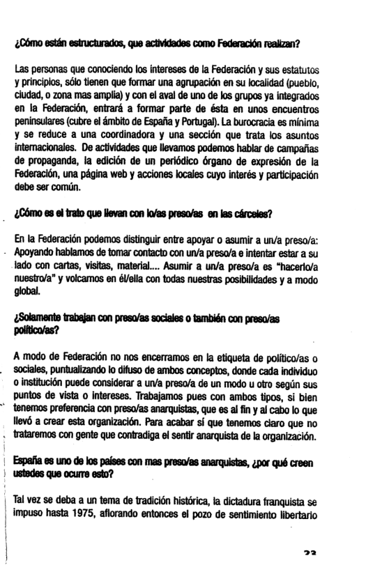 £06mo estin estructurados, que actividades Como Federacion realizan?  Las personas que conociendo los Intereses de la Federacion y sus estatutos y princpios, sk tienen que formar una agrupacidn en su localidad (pusbio, ciudad, 0 zona mas amplia) y con el aval de uno de los grupos ya intsgrados en la Federacién, entrard a formar parte de ésta en unos encuentros peninsulares (cubre el &mbito de Espaia y Portugal. La burocracia es minima ¥ se reduce a una coordinadora y una seccién que trata los asuntos intemacionales. De actiidades que llevamos podemas hablar de campafias de propaganda, la edicion de un peribdico Grgano de expresion de Ia Federacion, una pégina web y acciones kacales cuyo interés y partcipacién debe ser comiin.  £C6mo es ol trato que llevan con k’as presa/as en las cArceles?  En la Federacicn podemos distinguir entre apoyar o asumir a un/a preso/a: ‘Apoyando hablamos de tomar contactn con urva preso/a e inentar estar a su 1ado con cartas, visitas, materia... Asumir a un/a preso/a es “hacerlo/a nuesiro/a” y volcamos en élella con todas nuestras posibilidades y a modo global.  ¢Solaments trabajan con presa/as sociales o también con preso/as Ppoiftico/as?  A modo de Federacion no nos encerramos en la etiqueta de poltico/as o sociales, puntualizando o difuso de ambos concaptos, donde cada individuo o institucién puede considerar  uva presa/a de un modo u ofro segln Sus puntos de vista o Intereses. Trabajamos pues con ambos tpos, si bien " tenemos preferencia con preso/as anarquistas, que es al fn y al cabo lo que Tlews a crear esta organizacién. Para acabar s que tenemos ciaro que no . trataremos con gente que contradiga el sentir anarquista de la organizacién.  Espafia es uno de los paises con mas presw/as anarquistas, 4por qué creen ustedes que ocurTe esto?  | Tal vez se deba a un tema de tradicién histdrica, la dictadura franquista se | impuso hasta 1975, aflorando entonces el pozo de sentimiento libertario  | ‘ 22 